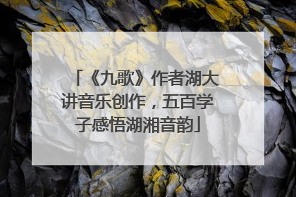 《九歌》作者湖大讲音乐创作，五百学子感悟湖湘音韵