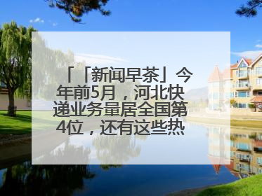 「新闻早茶」今年前5月，河北快递业务量居全国第4位，还有这些热点……