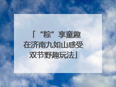 “粽”享童趣 在济南九如山感受双节野趣玩法