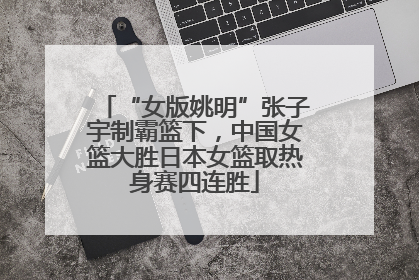“女版姚明”张子宇制霸篮下，中国女篮大胜日本女篮取热身赛四连胜