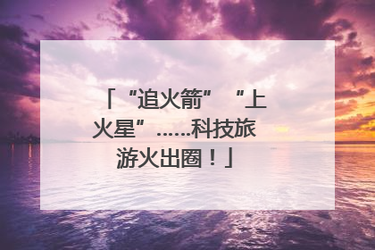 “追火箭”“上火星”……科技旅游火出圈！
