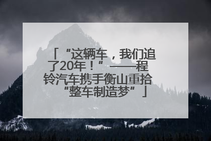 “这辆车，我们追了20年！”——程铃汽车携手衡山重拾“整车制造梦”