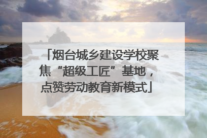 烟台城乡建设学校聚焦“超级工匠”基地，点赞劳动教育新模式