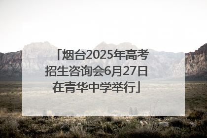 烟台2025年高考招生咨询会6月27日在青华中学举行