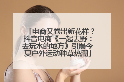 电商又卷出新花样？抖音电商《一起去野：去玩水的地方》引爆今夏户外运动种草热潮