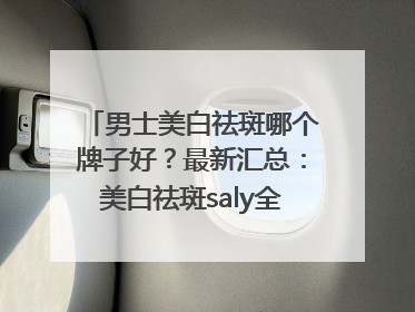 男士美白祛斑哪个牌子好？最新汇总：美白祛斑saly全网十大品牌