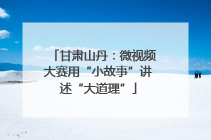 甘肃山丹：微视频大赛用“小故事”讲述“大道理”