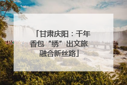 甘肃庆阳：千年香包“绣”出文旅融合新丝路
