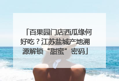 百果园门店西瓜缘何好吃？江苏盐城产地溯源解锁“甜蜜”密码