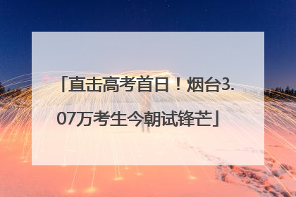 直击高考首日！烟台3.07万考生今朝试锋芒