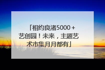 相约良渚5000＋艺创园！未来，主题艺术市集月月都有