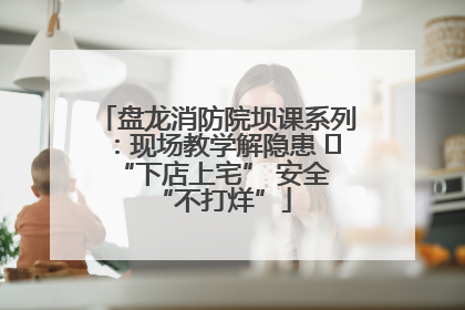 盘龙消防院坝课系列：现场教学解隐患   “下店上宅” 安全 “不打烊”