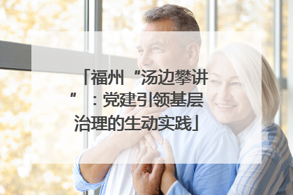 福州“汤边攀讲”：党建引领基层治理的生动实践