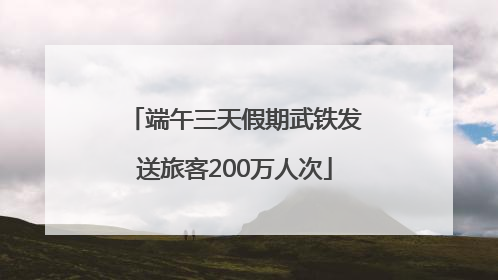 端午三天假期武铁发送旅客200万人次