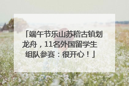 端午节乐山苏稽古镇划龙舟，11名外国留学生组队参赛：很开心！