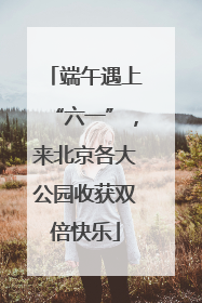 端午遇上“六一”，来北京各大公园收获双倍快乐