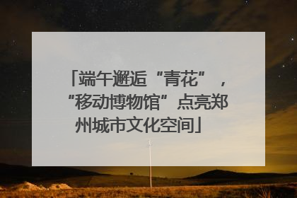 端午邂逅“青花”，“移动博物馆”点亮郑州城市文化空间