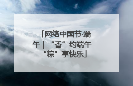 网络中国节·端午｜“香”约端午 “粽”享快乐