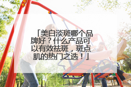 美白淡斑哪个品牌好？什么产品可以有效祛斑，斑点肌的热门之选！
