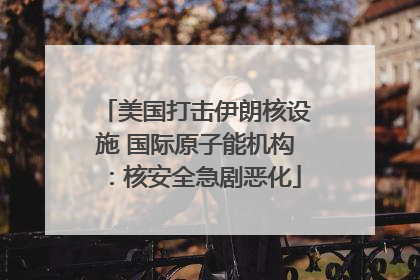 美国打击伊朗核设施 国际原子能机构：核安全急剧恶化