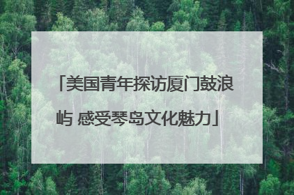 美国青年探访厦门鼓浪屿 感受琴岛文化魅力