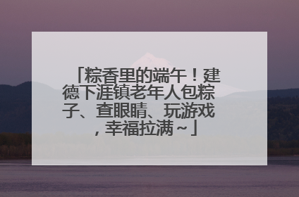 粽香里的端午！建德下涯镇老年人包粽子、查眼睛、玩游戏，幸福拉满～