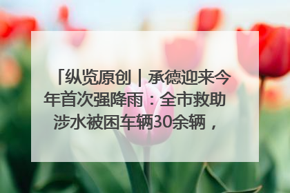 纵览原创｜承德迎来今年首次强降雨：全市救助涉水被困车辆30余辆，8日晚市区已无积水路段，交通恢复畅通