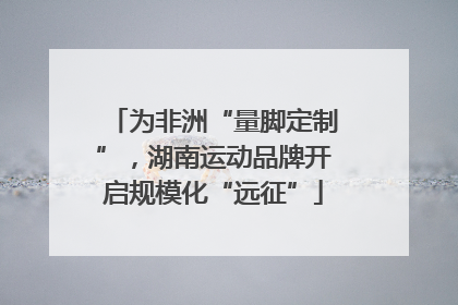 为非洲“量脚定制”，湖南运动品牌开启规模化“远征”
