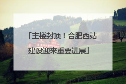 主楼封顶！合肥西站建设迎来重要进展