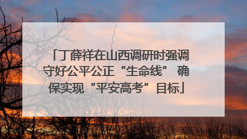 丁薛祥在山西调研时强调 守好公平公正“生命线” 确保实现“平安高考”目标