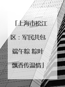 上海市松江区：军民共包端午粽 粽叶飘香传温情