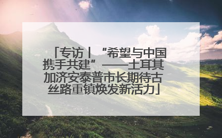 专访丨“希望与中国携手共建”——土耳其加济安泰普市长期待古丝路重镇焕发新活力