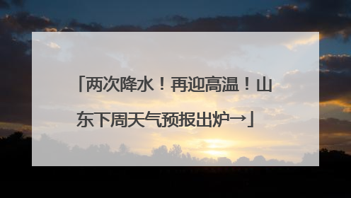 两次降水!再迎高温!山东下周天气预报出炉→