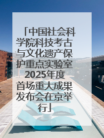 中国社会科学院科技考古与文化遗产保护重点实验室2025年度首场重大成果发布会在京举行