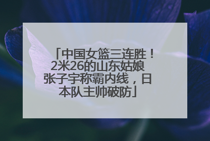 中国女篮三连胜！2米26的山东姑娘张子宇称霸内线，日本队主帅破防