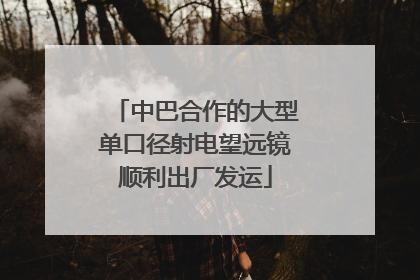 中巴合作的大型单口径射电望远镜顺利出厂发运