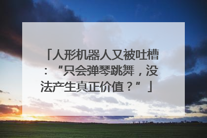 人形机器人又被吐槽：“只会弹琴跳舞，没法产生真正价值？”