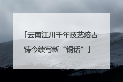 云南江川千年技艺熔古铸今续写新“铜话”