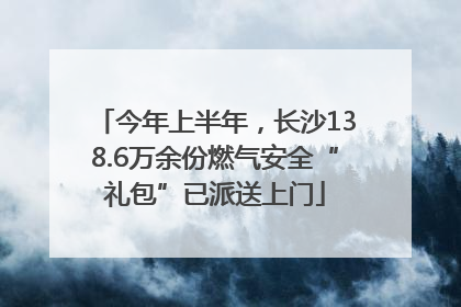 今年上半年，长沙138.6万余份燃气安全“礼包”已派送上门