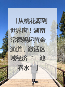 从桃花源到世界窗！湖南常德架起黄金通道，激活区域经济“一池春水”