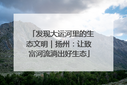 发现大运河里的生态文明｜扬州：让致富河流淌出好生态