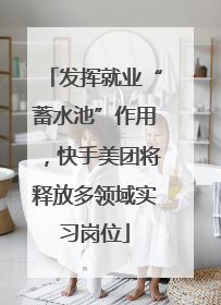 发挥就业“蓄水池”作用，快手美团将释放多领域实习岗位