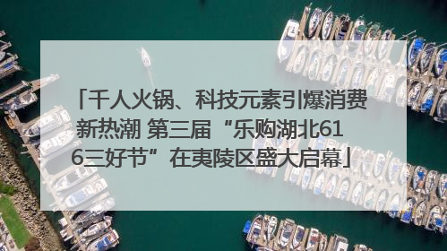 千人火锅、科技元素引爆消费新热潮 第三届“乐购湖北616三好节”在夷陵区盛大启幕