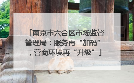 南京市六合区市场监督管理局：服务再“加码”，营商环境再“升级”
