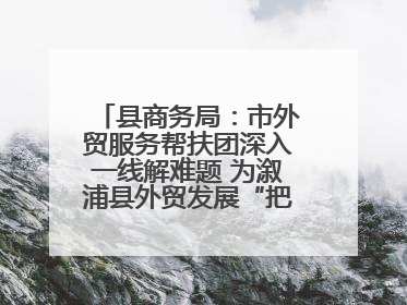 县商务局：市外贸服务帮扶团深入一线解难题 为溆浦县外贸发展“把脉问诊”
