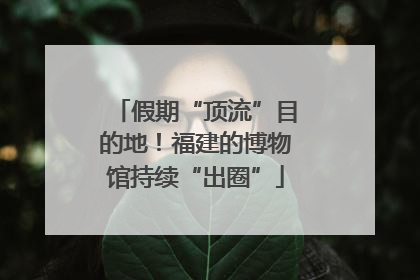 假期“顶流”目的地！福建的博物馆持续“出圈”