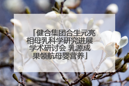 健合集团合生元亮相母乳科学研究进展学术研讨会 乳源成果领航母婴营养