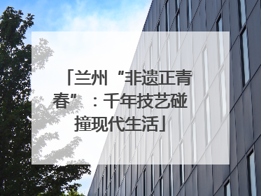 兰州“非遗正青春”：千年技艺碰撞现代生活
