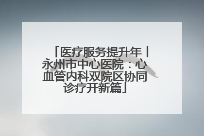 医疗服务提升年丨永州市中心医院：心血管内科双院区协同诊疗开新篇