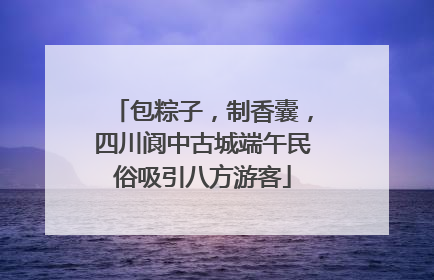 包粽子,制香囊,四川阆中古城端午民俗吸引八方游客